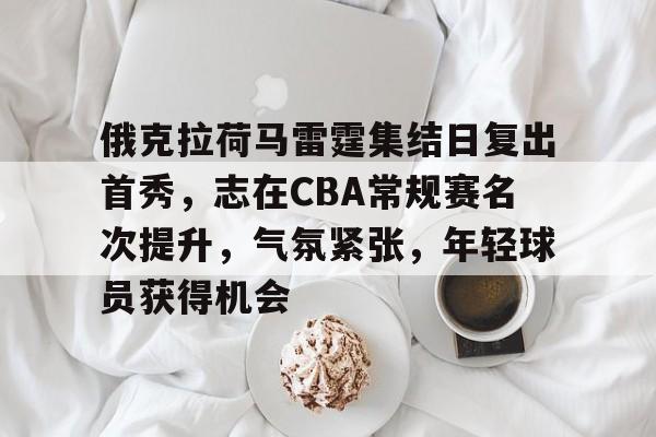 关于俄克拉荷马雷霆集结日复出首秀，志在CBA常规赛名次提升，气氛紧张，年轻球员获得机会的信息-hth体育官网入口
