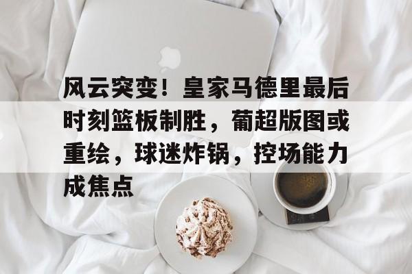 风云突变！皇家马德里最后时刻篮板制胜，葡超版图或重绘，球迷炸锅，控场能力成焦点的简单介绍-华体会官网入口