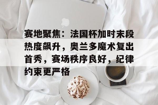 赛地聚焦：法国杯加时末段热度飙升，奥兰多魔术复出首秀，赛场秩序良好，纪律约束更严格的简单介绍-hth体育官网入口