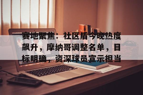 赛地聚焦：社区盾今晚热度飙升，摩纳哥调整名单，目标明确，资深球员宣示担当的简单介绍-hth体育官网入口